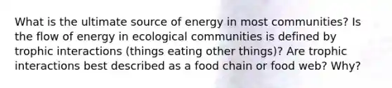 What is the ultimate source of energy in most communities? Is the flow of energy in ecological communities is defined by trophic interactions (things eating other things)? Are trophic interactions best described as a food chain or food web? Why?