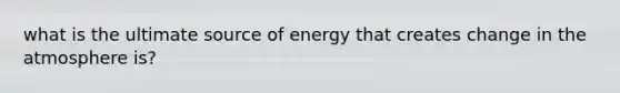 what is the ultimate source of energy that creates change in the atmosphere is?