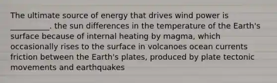 The ultimate source of energy that drives wind power is __________. the sun differences in the temperature of the Earth's surface because of internal heating by magma, which occasionally rises to the surface in volcanoes ocean currents friction between the Earth's plates, produced by plate tectonic movements and earthquakes