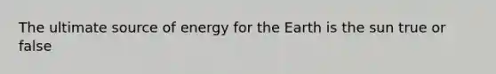 The ultimate source of energy for the Earth is the sun true or false