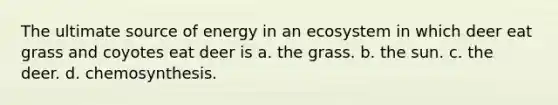 The ultimate source of energy in an ecosystem in which deer eat grass and coyotes eat deer is a. the grass. b. the sun. c. the deer. d. chemosynthesis.