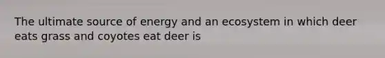 The ultimate source of energy and an ecosystem in which deer eats grass and coyotes eat deer is