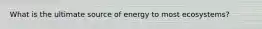 What is the ultimate source of energy to most ecosystems?