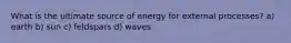 What is the ultimate source of energy for external processes? a) earth b) sun c) feldspars d) waves