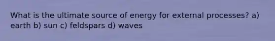 What is the ultimate source of energy for external processes? a) earth b) sun c) feldspars d) waves