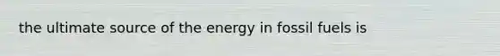 the ultimate source of the energy in fossil fuels is