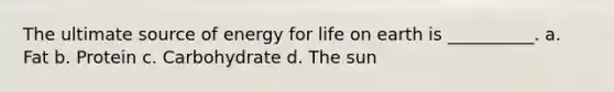 The ultimate source of energy for life on earth is __________. a. Fat b. Protein c. Carbohydrate d. The sun