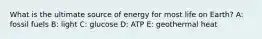 What is the ultimate source of energy for most life on Earth? A: fossil fuels B: light C: glucose D: ATP E: geothermal heat