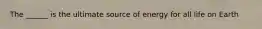 The ______ is the ultimate source of energy for all life on Earth
