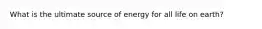 What is the ultimate source of energy for all life on earth?