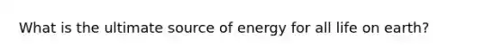 What is the ultimate source of energy for all life on earth?