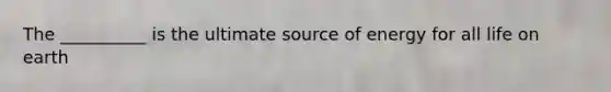 The __________ is the ultimate source of energy for all life on earth
