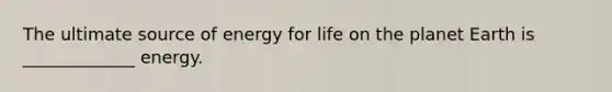 The ultimate source of energy for life on the planet Earth is _____________ energy.