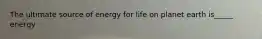 The ultimate source of energy for life on planet earth is_____ energy