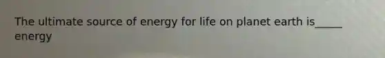 The ultimate source of energy for life on planet earth is_____ energy