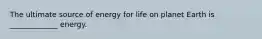 The ultimate source of energy for life on planet Earth is _____________ energy.