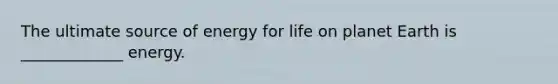 The ultimate source of energy for life on planet Earth is _____________ energy.