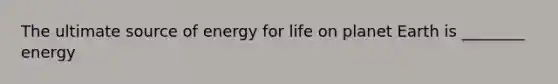 The ultimate source of energy for life on planet Earth is ________ energy