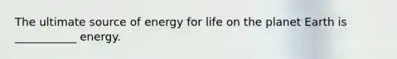 The ultimate source of energy for life on the planet Earth is ___________ energy.