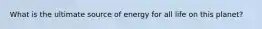 What is the ultimate source of energy for all life on this planet?