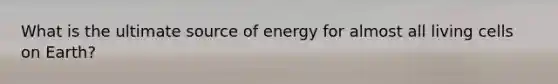 What is the ultimate source of energy for almost all living cells on Earth?