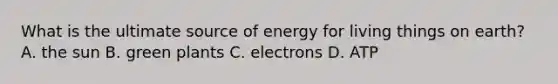 What is the ultimate source of energy for living things on earth? A. the sun B. green plants C. electrons D. ATP