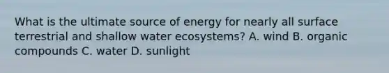 What is the ultimate source of energy for nearly all surface terrestrial and shallow water ecosystems? A. wind B. <a href='https://www.questionai.com/knowledge/kSg4ucUAKW-organic-compounds' class='anchor-knowledge'>organic compounds</a> C. water D. sunlight