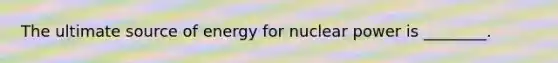 The ultimate source of energy for nuclear power is ________.