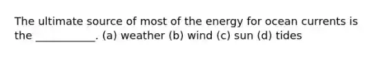 The ultimate source of most of the energy for ocean currents is the ___________. (a) weather (b) wind (c) sun (d) tides