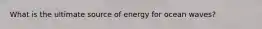 What is the ultimate source of energy for ocean waves?