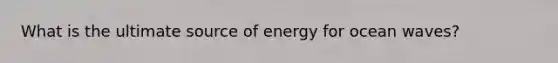 What is the ultimate source of energy for ocean waves?