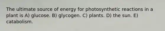 The ultimate source of energy for photosynthetic reactions in a plant is A) glucose. B) glycogen. C) plants. D) the sun. E) catabolism.