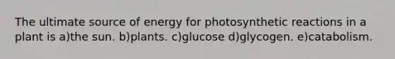 The ultimate source of energy for photosynthetic reactions in a plant is a)the sun. b)plants. c)glucose d)glycogen. e)catabolism.