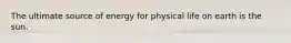 The ultimate source of energy for physical life on earth is the sun.