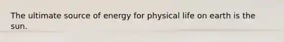 The ultimate source of energy for physical life on earth is the sun.