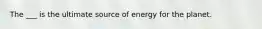 The ___ is the ultimate source of energy for the planet.