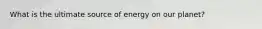 What is the ultimate source of energy on our planet?