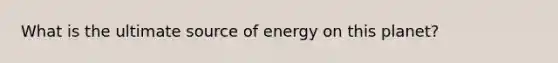 What is the ultimate source of energy on this planet?