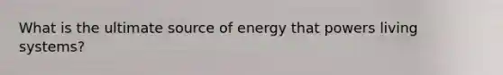 What is the ultimate source of energy that powers living systems?