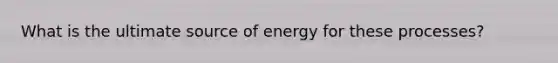 What is the ultimate source of energy for these processes?