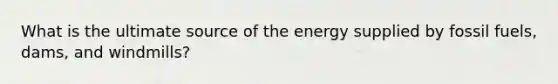 What is the ultimate source of the energy supplied by fossil fuels, dams, and windmills?