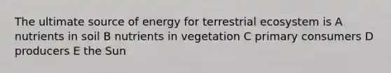 The ultimate source of energy for terrestrial ecosystem is A nutrients in soil B nutrients in vegetation C primary consumers D producers E the Sun