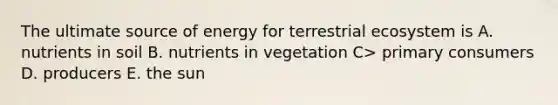 The ultimate source of energy for terrestrial ecosystem is A. nutrients in soil B. nutrients in vegetation C> primary consumers D. producers E. the sun