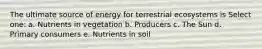 The ultimate source of energy for terrestrial ecosystems is Select one: a. Nutrients in vegetation b. Producers c. The Sun d. Primary consumers e. Nutrients in soil