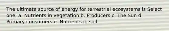 The ultimate source of energy for terrestrial ecosystems is Select one: a. Nutrients in vegetation b. Producers c. The Sun d. Primary consumers e. Nutrients in soil