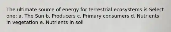 The ultimate source of energy for terrestrial ecosystems is Select one: a. The Sun b. Producers c. Primary consumers d. Nutrients in vegetation e. Nutrients in soil