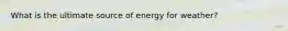 What is the ultimate source of energy for weather?