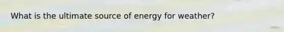 What is the ultimate source of energy for weather?