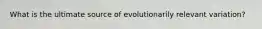 What is the ultimate source of evolutionarily relevant variation?