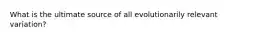 What is the ultimate source of all evolutionarily relevant variation?